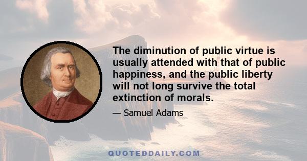 The diminution of public virtue is usually attended with that of public happiness, and the public liberty will not long survive the total extinction of morals.