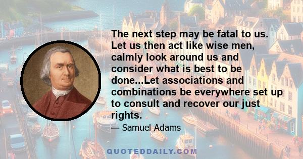 The next step may be fatal to us. Let us then act like wise men, calmly look around us and consider what is best to be done...Let associations and combinations be everywhere set up to consult and recover our just rights.