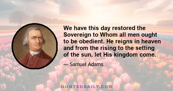 We have this day restored the Sovereign to Whom all men ought to be obedient. He reigns in heaven and from the rising to the setting of the sun, let His kingdom come.