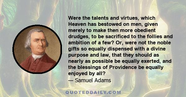 Were the talents and virtues, which Heaven has bestowed on men, given merely to make then more obedient drudges, to be sacrificed to the follies and ambition of a few? Or, were not the noble gifts so equally dispensed