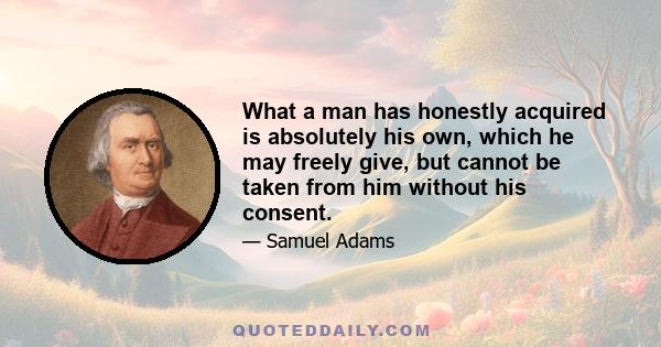 What a man has honestly acquired is absolutely his own, which he may freely give, but cannot be taken from him without his consent.