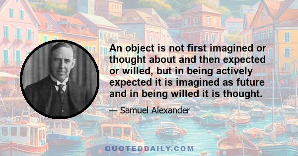 An object is not first imagined or thought about and then expected or willed, but in being actively expected it is imagined as future and in being willed it is thought.