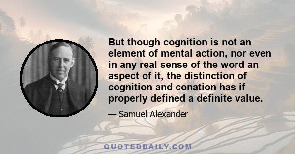 But though cognition is not an element of mental action, nor even in any real sense of the word an aspect of it, the distinction of cognition and conation has if properly defined a definite value.