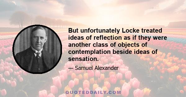 But unfortunately Locke treated ideas of reflection as if they were another class of objects of contemplation beside ideas of sensation.