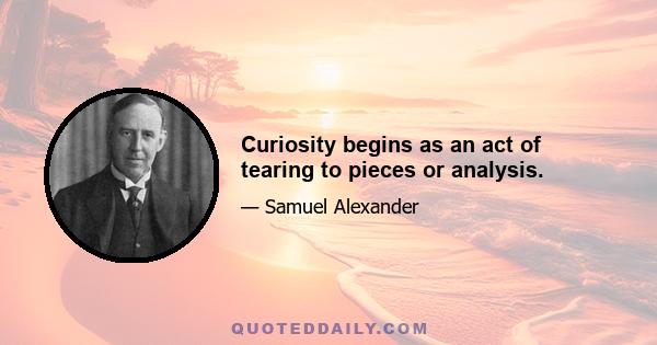 Curiosity begins as an act of tearing to pieces or analysis.