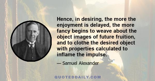 Hence, in desiring, the more the enjoyment is delayed, the more fancy begins to weave about the object images of future fruition, and to clothe the desired object with properties calculated to inflame the impulse.