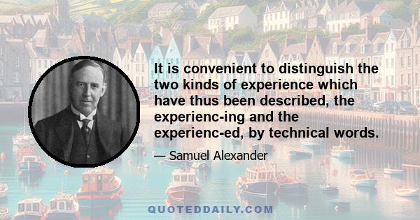 It is convenient to distinguish the two kinds of experience which have thus been described, the experienc-ing and the experienc-ed, by technical words.