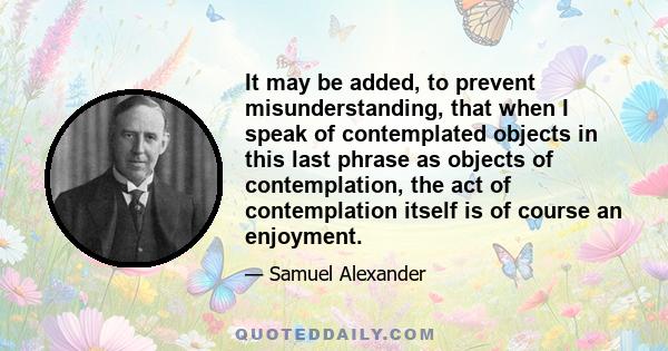 It may be added, to prevent misunderstanding, that when I speak of contemplated objects in this last phrase as objects of contemplation, the act of contemplation itself is of course an enjoyment.