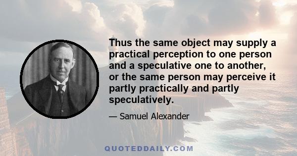 Thus the same object may supply a practical perception to one person and a speculative one to another, or the same person may perceive it partly practically and partly speculatively.