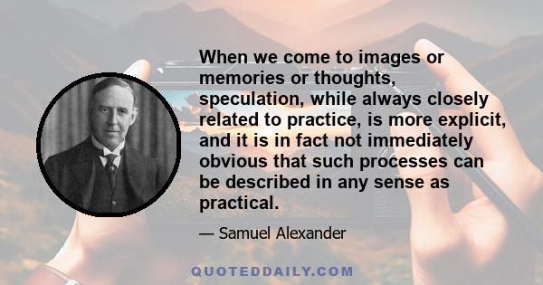 When we come to images or memories or thoughts, speculation, while always closely related to practice, is more explicit, and it is in fact not immediately obvious that such processes can be described in any sense as