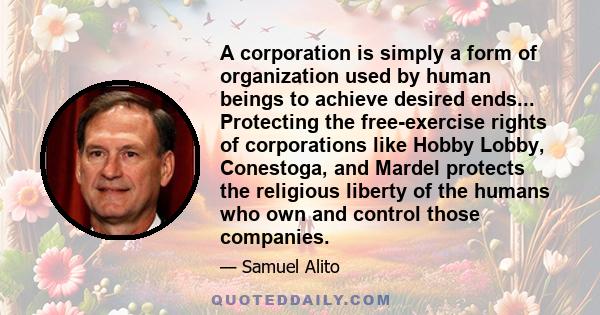 A corporation is simply a form of organization used by human beings to achieve desired ends... Protecting the free-exercise rights of corporations like Hobby Lobby, Conestoga, and Mardel protects the religious liberty