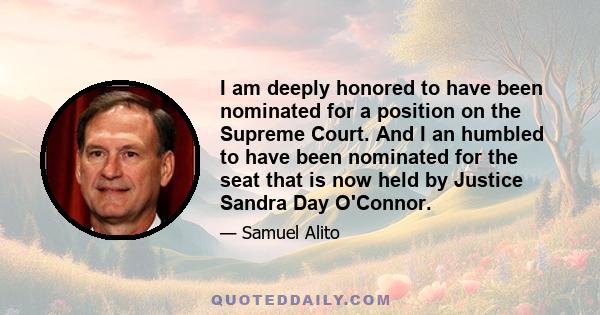 I am deeply honored to have been nominated for a position on the Supreme Court. And I an humbled to have been nominated for the seat that is now held by Justice Sandra Day O'Connor.