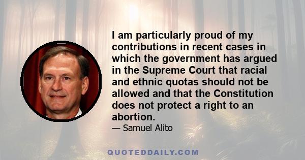 I am particularly proud of my contributions in recent cases in which the government has argued in the Supreme Court that racial and ethnic quotas should not be allowed and that the Constitution does not protect a right