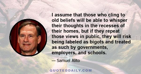 I assume that those who cling to old beliefs will be able to whisper their thoughts in the recesses of their homes, but if they repeat those views in public, they will risk being labeled as bigots and treated as such by 