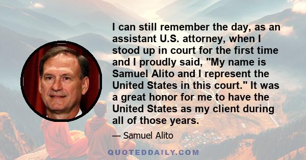 I can still remember the day, as an assistant U.S. attorney, when I stood up in court for the first time and I proudly said, My name is Samuel Alito and I represent the United States in this court. It was a great honor