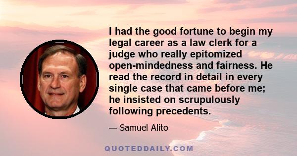 I had the good fortune to begin my legal career as a law clerk for a judge who really epitomized open-mindedness and fairness. He read the record in detail in every single case that came before me; he insisted on