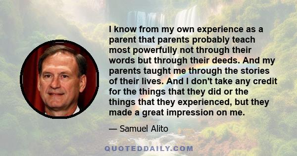 I know from my own experience as a parent that parents probably teach most powerfully not through their words but through their deeds. And my parents taught me through the stories of their lives. And I don't take any