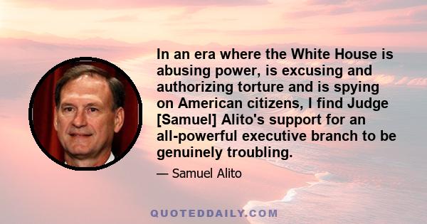 In an era where the White House is abusing power, is excusing and authorizing torture and is spying on American citizens, I find Judge [Samuel] Alito's support for an all-powerful executive branch to be genuinely