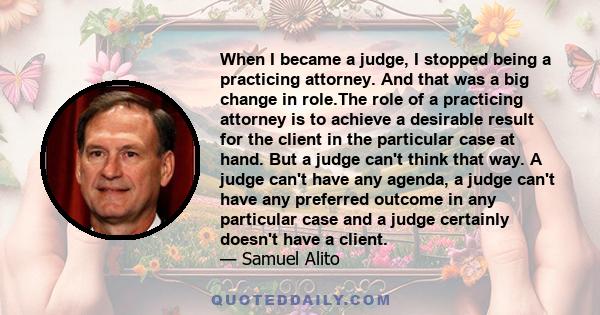 When I became a judge, I stopped being a practicing attorney. And that was a big change in role.The role of a practicing attorney is to achieve a desirable result for the client in the particular case at hand. But a