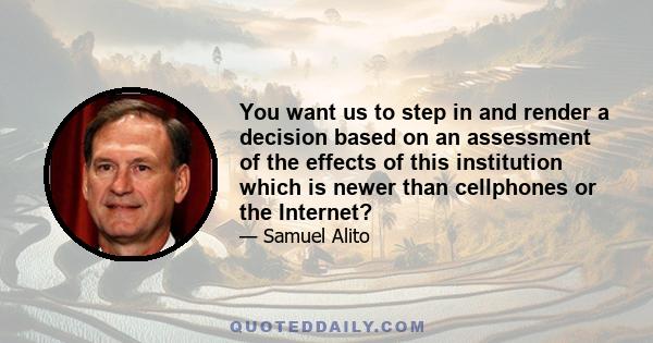 You want us to step in and render a decision based on an assessment of the effects of this institution which is newer than cellphones or the Internet?