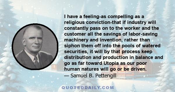 I have a feeling-as compelling as a religious conviction-that if industry will constantly pass on to the worker and the customer all the savings of labor-saving machinery and invention, rather than siphon them off into
