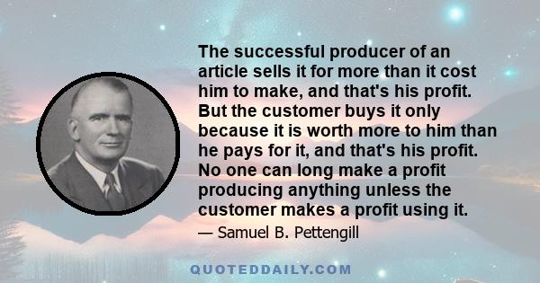 The successful producer of an article sells it for more than it cost him to make, and that's his profit. But the customer buys it only because it is worth more to him than he pays for it, and that's his profit. No one