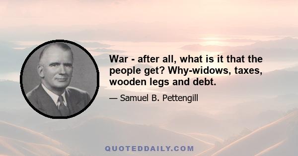 War - after all, what is it that the people get? Why-widows, taxes, wooden legs and debt.