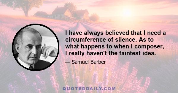 I have always believed that I need a circumference of silence. As to what happens to when I composer, I really haven't the faintest idea.