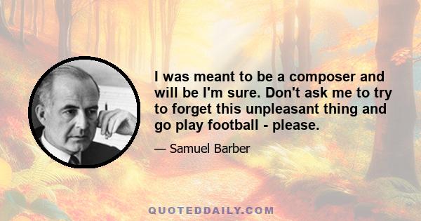 I was meant to be a composer and will be I'm sure. Don't ask me to try to forget this unpleasant thing and go play football - please.