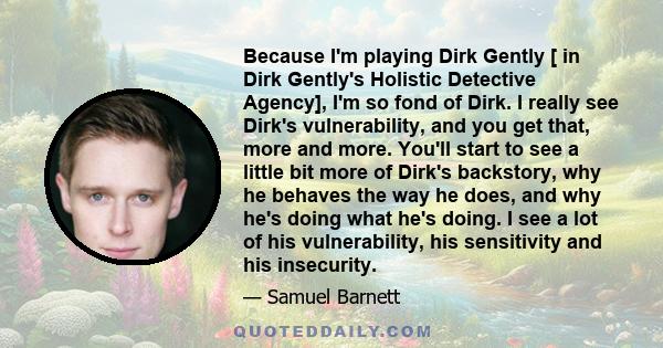 Because I'm playing Dirk Gently [ in Dirk Gently's Holistic Detective Agency], I'm so fond of Dirk. I really see Dirk's vulnerability, and you get that, more and more. You'll start to see a little bit more of Dirk's