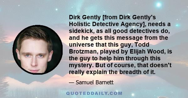 Dirk Gently [from Dirk Gently's Holistic Detective Agency], needs a sidekick, as all good detectives do, and he gets this message from the universe that this guy, Todd Brotzman, played by Elijah Wood, is the guy to help 