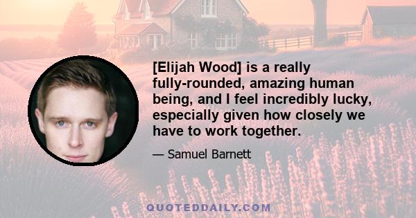 [Elijah Wood] is a really fully-rounded, amazing human being, and I feel incredibly lucky, especially given how closely we have to work together.