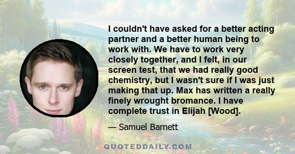 I couldn't have asked for a better acting partner and a better human being to work with. We have to work very closely together, and I felt, in our screen test, that we had really good chemistry, but I wasn't sure if I