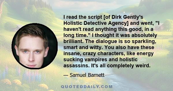 I read the script [of Dirk Gently's Holistic Detective Agency] and went, I haven't read anything this good, in a long time. I thought it was absolutely brilliant. The dialogue is so sparkling, smart and witty. You also