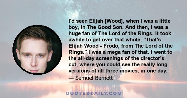 I'd seen Elijah [Wood], when I was a little boy, in The Good Son. And then, I was a huge fan of The Lord of the Rings. It took awhile to get over that whole, That's Elijah Wood - Frodo, from The Lord of the Rings. I was 