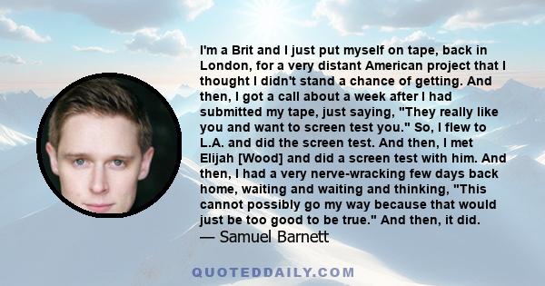 I'm a Brit and I just put myself on tape, back in London, for a very distant American project that I thought I didn't stand a chance of getting. And then, I got a call about a week after I had submitted my tape, just