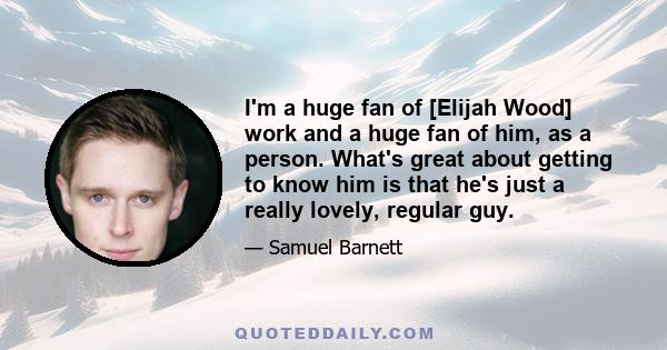 I'm a huge fan of [Elijah Wood] work and a huge fan of him, as a person. What's great about getting to know him is that he's just a really lovely, regular guy.