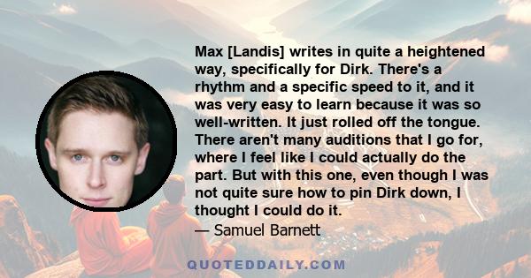 Max [Landis] writes in quite a heightened way, specifically for Dirk. There's a rhythm and a specific speed to it, and it was very easy to learn because it was so well-written. It just rolled off the tongue. There