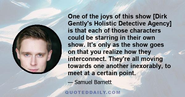 One of the joys of this show [Dirk Gently's Holistic Detective Agency] is that each of those characters could be starring in their own show. It's only as the show goes on that you realize how they interconnect. They're