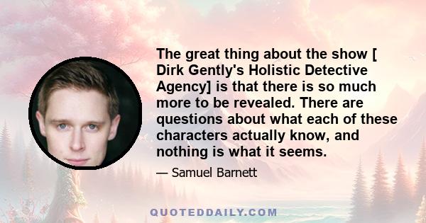 The great thing about the show [ Dirk Gently's Holistic Detective Agency] is that there is so much more to be revealed. There are questions about what each of these characters actually know, and nothing is what it seems.