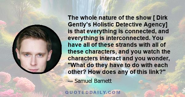 The whole nature of the show [ Dirk Gently's Holistic Detective Agency] is that everything is connected, and everything is interconnected. You have all of these strands with all of these characters, and you watch the