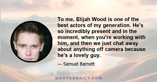 To me, Elijah Wood is one of the best actors of my generation. He's so incredibly present and in the moment, when you're working with him, and then we just chat away about anything off camera because he's a lovely guy.