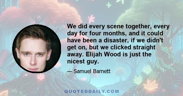 We did every scene together, every day for four months, and it could have been a disaster, if we didn't get on, but we clicked straight away. Elijah Wood is just the nicest guy.