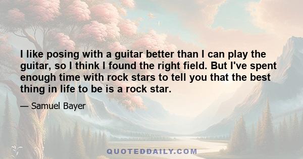 I like posing with a guitar better than I can play the guitar, so I think I found the right field. But I've spent enough time with rock stars to tell you that the best thing in life to be is a rock star.