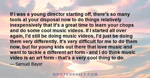 If I was a young director starting off, there's so many tools at your disposal now to do things relatively inexpensively that it's a great time to learn your chops and do some cool music videos. If I started all over