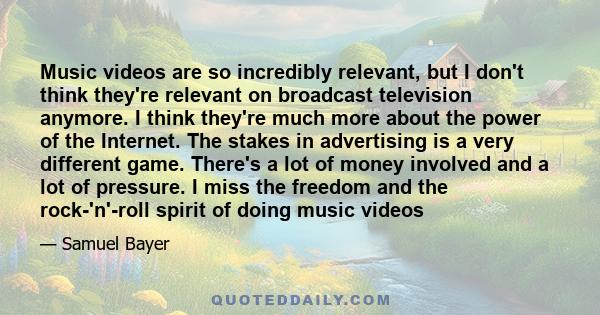 Music videos are so incredibly relevant, but I don't think they're relevant on broadcast television anymore. I think they're much more about the power of the Internet. The stakes in advertising is a very different game. 