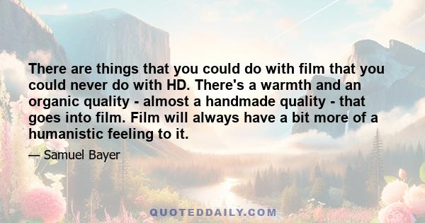 There are things that you could do with film that you could never do with HD. There's a warmth and an organic quality - almost a handmade quality - that goes into film. Film will always have a bit more of a humanistic