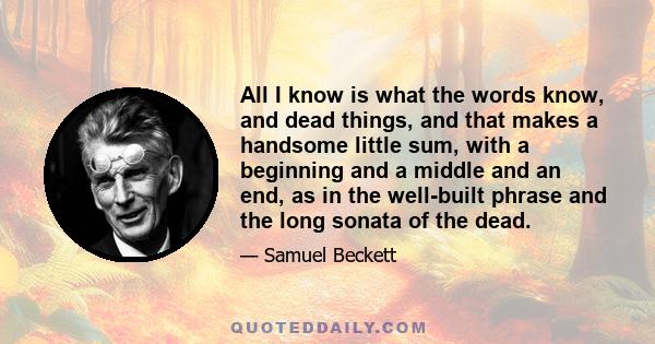 All I know is what the words know, and dead things, and that makes a handsome little sum, with a beginning and a middle and an end, as in the well-built phrase and the long sonata of the dead.