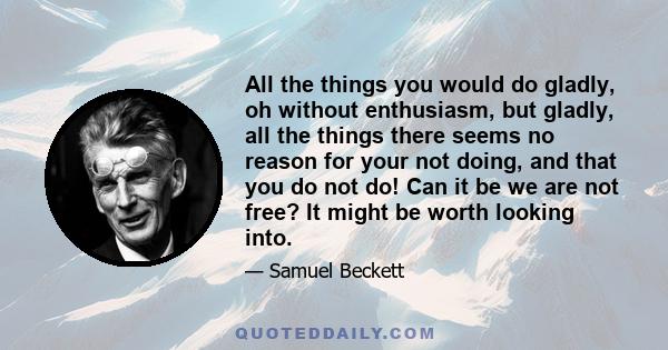 All the things you would do gladly, oh without enthusiasm, but gladly, all the things there seems no reason for your not doing, and that you do not do! Can it be we are not free? It might be worth looking into.