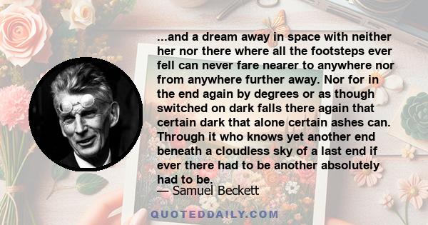 ...and a dream away in space with neither her nor there where all the footsteps ever fell can never fare nearer to anywhere nor from anywhere further away. Nor for in the end again by degrees or as though switched on